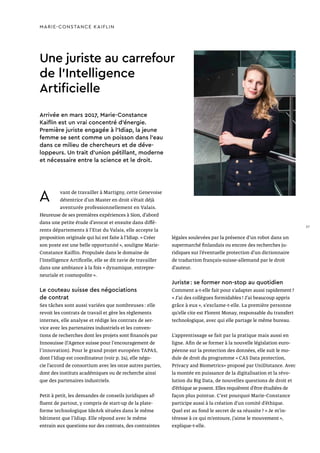 Une juriste au carrefour
de l’Intelligence
Artificielle
MARIE-CONSTANCE KAIFLIN
A vant de travailler à Martigny, cette Genevoise
détentrice d’un Master en droit s’était déjà
aventurée professionnellement en Valais.
Heureuse de ses premières expériences à Sion, d’abord
dans une petite étude d’avocat et ensuite dans diffé-
rents départements à l’Etat du Valais, elle accepte la
proposition originale qui lui est faite à l’Idiap. « Créer
son poste est une belle opportunité », souligne Marie-
Constance Kaiflin. Propulsée dans le domaine de
l’Intelligence Artificelle, elle se dit ravie de travailler
dans une ambiance à la fois « dynamique, entrepre-
neuriale et cosmopolite ».
Le couteau suisse des négociations
de contrat
Ses tâches sont aussi variées que nombreuses : elle
revoit les contrats de travail et gère les règlements
internes, elle analyse et rédige les contrats de ser-
vice avec les partenaires industriels et les conven-
tions de recherches dont les projets sont financés par
Innosuisse (l’Agence suisse pour l'encouragement de
l'innovation). Pour le grand projet européen TAPAS,
dont l’Idiap est coordinateur (voir p. 24), elle négo-
cie l’accord de consortium avec les onze autres parties,
dont des instituts académiques ou de recherche ainsi
que des partenaires industriels.
Petit à petit, les demandes de conseils juridiques af-
fluent de partout, y compris de start-up de la plate-
forme technologique IdeArk situées dans le même
bâtiment que l’Idiap. Elle répond avec le même
entrain aux questions sur des contrats, des contraintes
Arrivée en mars 2017, Marie-Constance
Kaiflin est un vrai concentré d’énergie.
Première juriste engagée à l’Idiap, la jeune
femme se sent comme un poisson dans l’eau
dans ce milieu de chercheurs et de déve-
loppeurs. Un trait d’union pétillant, moderne
et nécessaire entre la science et le droit.
légales soulevées par la présence d’un robot dans un
supermarché finlandais ou encore des recherches ju-
ridiques sur l’éventuelle protection d’un dictionnaire
de traduction français-suisse-allemand par le droit
d’auteur.
Juriste : se former non-stop au quotidien
Comment a-t-elle fait pour s’adapter aussi rapidement ?
« J’ai des collègues formidables ! J’ai beaucoup appris
grâce à eux », s’exclame-t-elle. La première personne
qu’elle cite est Florent Monay, responsable du transfert
technologique, avec qui elle partage le même bureau.
L’apprentissage se fait par la pratique mais aussi en
ligne. Afin de se former à la nouvelle législation euro-
péenne sur la protection des données, elle suit le mo-
dule de droit du programme « CAS Data protection,
Privacy and Biometrics» proposé par UniDistance. Avec
la montée en puissance de la digitalisation et la révo-
lution du Big Data, de nouvelles questions de droit et
d’éthique se posent. Elles requièrent d’être étudiées de
façon plus pointue. C’est pourquoi Marie-Constance
participe aussi à la création d’un comité d’éthique.
Quel est au fond le secret de sa réussite ? « Je m’in-
téresse à ce qui m’entoure, j’aime le mouvement »,
explique-t-elle.
37
 