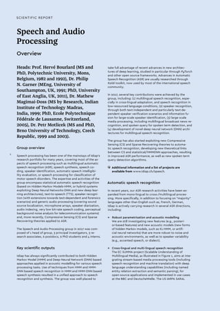 SCIENTIFIC REPORT
Speech and Audio
Processing
Overview
Heads: Prof. Hervé Bourlard (MS and
PhD, Polytechnic University, Mons,
Belgium, 1982 and 1992), Dr. Philip
N. Garner (MEng, University of
Southampton, UK, 1991; PhD, University
of East Anglia, UK, 2011), Dr. Mathew
Magimai-Doss (MS by Research, Indian
Institute of Technology Madras,
India, 1999; PhD, Ecole Polytechnique
Fédérale de Lausanne, Switzerland,
2005), Dr. Petr Motlicek (MS and PhD,
Brno University of Technology, Czech
Republic, 1999 and 2003).
Group overview
Speech processing has been one of the mainstays of Idiap’s
research portfolio for many years, covering most of the as-
pects of speech processing such as multilingual automatic
speech recognition (ASR), speech synthesis, speech co-
ding, speaker identification, automatic speech intelligibi-
lity evaluation, or speech processing for classification of
motor speech disorders. The expertise and activities of the
group encompass statistical automatic speech recognition
(based on Hidden Markov Models-HMM, or hybrid systems
exploiting Deep Neural Networks-DNN and new deep lear-
ning architectures), text-to-speech (TTS), speaker recogni-
tion (with extensions towards text-dependent and forensics
scenarios) and generic audio processing (covering sound
source localization, microphone arrays, speaker diarization,
audio indexing, very low bit-rate speech coding, perceptual
background noise analysis for telecommunication systems)
and, more recently, Compressive Sensing (CS) and Sparse
Recovering theories applied to ASR.
The Speech and Audio Processing group in 2017 was com-
posed of 1 head of group, 3 principal investigators, 3 re-
search associates, 6 postdocs, 9 PhD students and 4 interns.
Key scientific outputs
Idiap has always significantly contributed to both Hidden
Markov Model (HMM) and Deep Neural Network (DNN) based
approaches applied in acoustic modelling for various speech
processing tasks. Use of techniques from HMM and HMM-
DNN based speech recognition in HMM and HMM-DNN based
speech synthesis resulted in a unified approach to speech
recognition and synthesis. The group was well placed to
take full advantage of recent advances in new architec-
tures of deep learning, studied in particular through PyTorch
and other open source frameworks. Advances in Automatic
Speech Recognition (ASR) are usually researched through
Kaldi toolkit, now used by most of the international speech
community.
In 2017, several key contributions were achieved by the
group, including: (1) multilingual speech recognition, espe-
cially in cross-lingual adaptation, and speech recognition in
low-resourced language conditions, (2) speaker recognition,
through both text-independent and particularly text-de-
pendent speaker verification scenarios and information fu-
sion for large-scale speaker identification, (3) large scale
media processing, including multilingual broadcast news re-
cognition, and spoken query for spoken term detection, and
(4) development of novel deep neural network (DNN) archi-
tectures for multilingual speech recognition.
The group has also started exploiting new Compressive
Sensing (CS) and Sparse Recovering theories to automa-
tic speech recognition, developing new theoretical links
between CS and statistical/HMMDNN approaches, resulting
in improved ASR performance, as well as new spoken term
query detection algorithms.
• 	Additional information and a list of projects are
available from www.idiap.ch/speech.
Automatic speech recognition
In recent years, our ASR research activities have been ex-
panded from mono-lingual to cross-/multilingual proces-
sing. More specifically, in addition to focusing on “majority”
languages other than English such as, French, German,
Idiap is actively carrying research in several ASR directions,
including:
→→ Robust parametrisation and acoustic modelling
We are still investigating new features (e.g., posteri-
or-based features) and new acoustic models (new forms
of hidden Markov models, such as KL-HMM, or artifi-
cial neural networks) that are more robust to noise and
acoustic environments, as well as to speaker variability
(e.g., accented speech, or dialect).
→→ Cross-lingual and multi-lingual speech recognition
The EC SUMMA project (Scalable Understanding of
Multilingual Media), as illustrated in Figure 1, aims at inte-
grating stream-based media processing tools (including
speech recognition and machine translation) with deep
language understanding capabilities (including named
entity relation extraction and semantic parsing), for
open-source applications and implemented in use cases
at the BBC and DeutscheWelle. The US IARPA SARAL
II
 