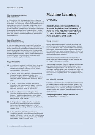 8 	 www.idiap.ch/scientific-research/projects/smile
Sign language recognition
and assessment
In the context of SNSF Sinergia project SMILE,8
Idiap has
been conducting research on sign language recognition and
assessment. The consortium project coordinated by Idiap in-
volves partners from HfH, Zurich and University of Surrey,
UK. The end goal of the project is to develop a sign lan-
guage assessment system that can assist Swiss German sign
language learners as well as aid in standardizing a vocabu-
lary production test that can be aligned with levels A1 and
A2 of the Common European Framework of Reference for
Languages (CEFR).
Sound localization
and microphone array
In 2017, our research activities in the area of microphone
array based speech processing and speaker diarization were
mainly addressing the problem pf source localization and
speech detection and also reconstruction through binary
sparse coding framework. In 2017, the group has also contri-
buted to the Perception and Activity Understanding group
through EC H2020 MuMMER project, focusing on audio
source localization applied in robotics.
Key publications
[1]	 P.-E. Honnet, B. Gerazov, A. Gjoreski, and P. N. Garner,
“Intonation modelling using a muscle model and-
perceptually weighted matching pursuit”, Speech
Communication, Vol. 97, 2018.
[2]	 D. Ram, A. Asaei, and H. Bourlard, “Sparse Subspace
Modeling for Query by Example Spoken Term
Detection,” to be published in IEEE/ACM Transactions
on Audio, Speech, and Language Processing, March
2018.
[3]	 A. Asaei, C. Milos, and H. Bourlard, “Perceptual
Information Loss due to Impaired Speech Production”,
IEEE/ACM Transactions on Audio, Speech, and
Language Processing, Issue: 99, August 2017.
[4]	 M. Razavi, R. Rasipuram and M. Magimai-Doss,
Towards Weakly Supervised Acoustic Subword Unit
Discovery and Lexicon Development Using Hidden
Markov Models, Speech Communication, Volume 96,
February 2018, Pages 168-183
[5]	 S. Tong, P. Garner, and Bourlard, “An Investigation
of Deep Neural Networks for Multilingual Speech
Recognition Training and Adaptation”, Proc. of
Interspeech”, Proceedings of Interspeech, Stockholm,
Sweden, 2017.
[6]	 S. Dey, P. Motlicek, S. Madikeri, and M. Ferras,
“Exploiting Sequence Information for Text-Dependent
Speaker Vefirication”, Proc. of 2017 IEEE Intl.Conference
on Acoustics, Speech, and Signal Processing (ICASSP),
New Orleans, pages 5370-5374, 2017.
SCIENTIFIC REPORT
Machine Learning
Overview
Head: Dr. François Fleuret (MS École
Normale Supérieure and University of
Paris VI, 1995; PhD, University of Paris
VI, 2000; Habilitation, University of
Paris XIII, 2006; EPFL MER)
Group overview
Machine learning encompasses computer techniques that
aim at learning automatically representations and decision
rules from data. It lies at the intersection between statistics,
algorithmics, and signal processing. The main objective of
the Machine Learning group is the development of novel ma-
chine-learning and statistical methods, with a strong empha-
sis on their algorithmic efficiency.
The application domain for the methods we develop in-
cludes image and video processing, but also industrial sen-
sor analysis and sequence modeling.
The group was composed in 2017 of one head of group, two
post-doctoral researchers, five PhD students, one intern,
and it had strong interactions with the software develop-
ment team. François Fleuret is also the supervisor of one phd
student from the EPFL Space Engineering Center, and the
co-supervisor of two phd students from the EPFL Computer
Vision lab.
Key scientific outputs
In 2017, our work has resulted in contributions that improved
the state-of-theart for large-scale clustering, planetary sur-
face reconstruction from stereo images, knowledge transfer
between large neural networks, training of generative ad-
versarial models, and modeling of sequences with recurrent
neural networks.
• 	Additional information and a list of projects are
available from www.idiap.ch/ml.
VI
 