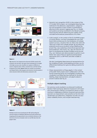 Figure 11
Up: Semantic Text Segmentation Network (STSN) trained with
synthetic and real data, that apart from localizing text in images
with high accuracy also classifies text regions in different se-
mantic categories (title, bullets, standard text), and then further
recognizes text (OCR). Down: Heads are tracked, eye localized
and aligned before inferring gaze and attention towards people or
other semantic labels (all information analysed in 3D).
Figure 12
Multiple sound source localization for HRI. a) Encoding the
network outpout as likelihood. b) Neural network architecture,
mapping pairwise generalized-cross-correlation features to the
direction of arrival. c) Sample result on real HRI data from the
pepper robot.
a b
c
→→ Semantic text recognition (OCR). In the context of the
CTI funded VIEW project, we investigated deep learning
methods for the detection, segmentation, categoriza-
tion and recognition of text content in presentations,
allowing further semantic tagging (see Fig. 11). Models
and systems are being transfered to the Klewel company,
improving the internet referencing and visibiliy of the
recorded and broadcast presentations of its client.
→→ Audio analysis. In the context of the EU MuMMER project
on social robotics, we have investigated the use of dif-
ferent DNN architectures for the localization of multiple
speech sources, a situation that can often arise when the
robot has to deal with multiple people. By encoding the
potential sound source locations using a likelihood ap-
proach (Fig. 12a), exploiting a hierarchical approach (per
band prediction, then fusion, Fig. 12b), the network can
learn to simultaneously localize multiple sound sources
(Fig. 12c). Methods were demonstrated to perform much
better than state-of-the-art signal-processing based
approaches (GCC or SRP-PHAT and other models or
variants).
We also investigated deep-temporal representations for
the modeling of audio-visual speaking activities, e.g. for
differentiate dubbing from genuine talking situations for
instance.
→→ Shape representation of Maya glyphs. In the context
of the SNSF MAYA project and in collaboration with the
Social Computing group we investigated crowdsourcing,
vizualisation and deep learning methods for the data
labeling, shape representation, and glyph analysis in
ancient Codices (see Fig. 9).
Multiple object tracking
Our previous works resulted in an enhanced Conditional
Random Field tracking-by-detection framework with impor-
tant characteristics making it successful for person or face
tracking in challenging conditions: long-term pairwise links,
pairwise cue measurement costs sensitive to the time inter-
val between two detections, integration of multi-cue asso-
ciation reliability factors, and unsupervised learning.
PERCEPTION AND ACTIVITY UNDERSTANDING
XII
 
