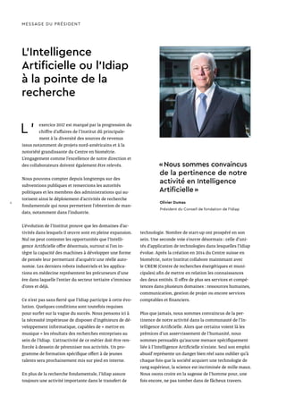 L ’ exercice 2017 est marqué par la progression du
chiffre d’affaires de l’Institut dû principale-
ment à la diversité des sources de revenus
issus notamment de projets nord-américains et à la
notoriété grandissante du Centre en biométrie.
L’engagement comme l’excellence de notre direction et
des collaborateurs doivent également être relevés.
Nous pouvons compter depuis longtemps sur des
subventions publiques et remercions les autorités
politiques et les membres des administrations qui au-
torisent ainsi le déploiement d’activités de recherche
fondamentale qui nous permettent l’obtention de man-
dats, notamment dans l’industrie.
L’évolution de l’Institut prouve que les domaines d’ac-
tivités dans lesquels il œuvre sont en pleine expansion.
Nul ne peut contester les opportunités que l’Intelli-
gence Artificielle offre désormais, surtout si l’on in-
tègre la capacité des machines à développer une forme
de pensée leur permettant d’acquérir une réelle auto-
nomie. Les derniers robots industriels et les applica-
tions en médecine représentent les précurseurs d’une
ère dans laquelle l’entier du secteur tertiaire s’immisce
d’ores et déjà.
Ce n’est pas sans fierté que l’Idiap participe à cette évo-
lution. Quelques conditions sont toutefois requises
pour surfer sur la vague du succès. Nous pensons ici à
la nécessité impérieuse de disposer d’ingénieurs de dé-
veloppement informatique, capables de « mettre en
musique » les résultats des recherches entreprises au
sein de l’Idiap. L’attractivité de ce métier doit être ren-
forcée à dessein de pérenniser nos activités. Un pro-
gramme de formation spécifique offert à de jeunes
talents sera prochainement mis sur pied en interne.
En plus de la recherche fondamentale, l’Idiap assure
toujours une activité importante dans le transfert de
L’Intelligence
Artificielle ou l’Idiap
à la pointe de la
recherche
technologie. Nombre de start-up ont prospéré en son
sein. Une seconde voie s’ouvre désormais : celle d’uni-
tés d’application de technologies dans lesquelles l’Idiap
évolue. Après la création en 2014 du Centre suisse en
biométrie, notre Institut collabore maintenant avec
le CREM (Centre de recherches énergétiques et muni-
cipales) afin de mettre en relation les connaissances
des deux entités. Il offre de plus ses services et compé-
tences dans plusieurs domaines : ressources humaines,
communication, gestion de projet ou encore services
comptables et financiers.
Plus que jamais, nous sommes convaincus de la per-
tinence de notre activité dans la communauté de l’In-
telligence Artificielle. Alors que certains voient là les
prémices d’un asservissement de l’humanité, nous
sommes persuadés qu’aucune menace spécifiquement
liée à l'Intelligence Artificielle n'existe. Seul son emploi
abusif représente un danger bien réel sans oublier qu’à
chaque fois que la société acquiert une technologie de
rang supérieur, la science est incriminée de mille maux.
Nous osons croire en la sagesse de l’homme pour, une
fois encore, ne pas tomber dans de fâcheux travers.
MESSAGE DU PRÉSIDENT
« Nous sommes convaincus
de la pertinence de notre
activité en Intelligence
Artificielle »
Olivier Dumas
Président du Conseil de fondation de l’Idiap
4
 