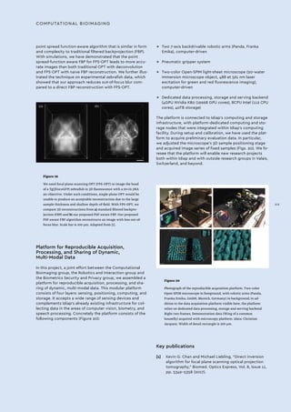 COMPUTATIONAL BIOIMAGING
point spread function-aware algorithm that is similar in form
and complexity to traditional filtered backprojection (FBP).
With simulations, we have demonstrated that the point
spread-function aware FBP for FPS-OPT leads to more accu-
rate images than both traditional OPT with deconvolution
and FPS-OPT with naive FBP reconstruction. We further illus-
trated the technique on experimental zebrafish data, which
showed that our approach reduces out-of-focus blur com-
pared to a direct FBP reconstruction with FPS-OPT.
Figure 19
We used focal plane scanning OPT (FPS-OPT) to image the head
of a Tg(fli1a:eGFP) zebrafish in 3D fluorescence with a 10×/0.3NA
air objective. Under such conditions, single-plane OPT would be
unable to produce an acceptable reconstruction due to the large
sample thickness and shallow depth-of-field. With FPS-OPT, we
compare 3D reconstructions from a) standard filtered backpro-
jection (FBP) and b) our proposed PSF-aware FBP. Our proposed
PSF-aware FBP algorithm reconstructs an image with less out-of-
focus blur. Scale bar is 100 µm. Adapted from [1].
Figure 20
Photograph of the reproducible acquisition platform. Two-color
Open-SPIM microscope in foreground, with robotic arms (Panda,
Franka Emika, GmbH, Munich, Germany) in background; in ad-
dition to the data acquisition platform visible here, the platform
relies on dedicated data processing, storage and serving backend.
Right two frames, Demonstration data (Wing of a common
housefly) acquired with microscopy platform. (data: Christian
Jacques). Width of detail rectangle is 100 µm.
Platform for Reproducible Acquisition,
Processing, and Sharing of Dynamic,
Multi-Modal Data
In this project, a joint effort between the Computational
Bioimaging group, the Robotics and Interaction group and
the Biometrics Security and Privacy group, we assembled a
platform for reproducible acquisition, processing, and sha-
ring of dynamic, multi-modal data. This modular platform
consists of four layers: sensing, positioning, computing, and
storage. It accepts a wide range of sensing devices and
complements Idiap’s already existing infrastructure for col-
lecting data in the areas of computer vision, biometry, and
speech processing. Concretely the platform consists of the
following components (Figure 20):
Key publications
[1]	 Kevin G. Chan and Michael Liebling, “Direct inversion
algorithm for focal plane scanning optical projection
tomography,” Biomed. Optics Express, Vol. 8, Issue 11,
pp. 5349-5358 (2017).
→→ Two 7-axis backdrivable robotic arms (Panda, Franka
Emika), computer-driven
→→ Pneumatic gripper system
→→ Two-color Open-SPIM light-sheet microscope (20-water
immersion microscope object, 488 et 561 nm laser
excitation for green and red fluorescence imaging),
computer-driven
→→ Dedicated data processing, storage and serving backend
(4GPU NVidia K80 (19968 GPU cores), 8CPU Intel (112 CPU
cores), 40TB storage)
The platform is connected to Idiap’s computing and storage
infrastructure, with platform-dedicated computing and sto-
rage nodes that were integrated within Idiap’s computing
facility. During setup and calibration, we have used the plat-
form to acquire preliminary evaluation data. In particular,
we adjusted the microscope’s 3D sample positioning stage
and acquired image series of fixed samples (Figs. 20). We fo-
resee that the platform will enable new research projects
both within Idiap and with outside research groups in Valais,
Switzerland, and beyond.
XIX
 