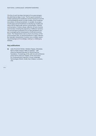 This line of work has been the basis of two grant propos-
als submitted at Idiap in 2017. The first grant proposal in-
cludes exploiting the entailment-vectors framework and the
word embedding results to build models of the fundamen-
tal problem of textual entailment. In parallel, the project
would apply textual entailment to developing models and
resources for large-scale opinion summarisation. Opinion
summarisation is where a large collection of texts must be
summarised, including the popularity of different opinions.
The second grant proposal is for an inter-disciplinary pro-
ject investigating the interpretation of official announce-
ments. The interpretation text is a form of summary of the
announcement text, so textual entailment is again relevant.
But typically interpretation involves more complex reason-
ing and background knowledge, making it a challenging
testbed.
Key publications
[1]	 Lesly Miculicich Werlen, Nikolaos Pappas, Dhananjay
Ram  Andrei Popescu-Belis (to appear) – Self-
Attentive Residual Decoder for Neural Machine
Translation. Proceedings of the 16th Annual Conference
of the North American Chapter of the Association
for Computational Linguistics: Human Language
Technologies (NAACL 2018), New Orleans, Louisiana,
USA.
NATURAL LANGUAGE UNDERSTANDING
XXVI
 