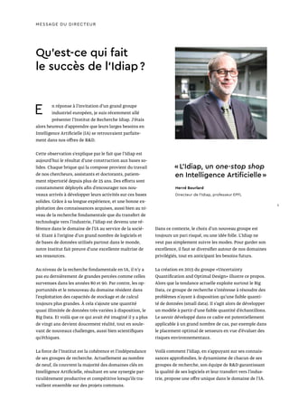 Qu’est-ce qui fait
le succès de l’Idiap ?
MESSAGE DU DIRECTEUR
E n réponse à l’invitation d’un grand groupe
industriel européen, je suis récemment allé
présenter l’Institut de Recherche Idiap. J’étais
alors heureux d’apprendre que leurs larges besoins en
Intelligence Artificielle (IA) se retrouvaient parfaite-
ment dans nos offres de R&D.
Cette observation s’explique par le fait que l’Idiap est
aujourd’hui le résultat d’une construction aux bases so-
lides. Chaque brique qui la compose provient du travail
de nos chercheurs, assistants et doctorants, patiem-
ment répertorié depuis plus de 25 ans. Des efforts sont
constamment déployés afin d’encourager nos nou-
veaux arrivés à développer leurs activités sur ces bases
solides. Grâce à sa longue expérience, et une bonne ex-
ploitation des connaissances acquises, aussi bien au ni-
veau de la recherche fondamentale que du transfert de
technologie vers l’industrie, l’Idiap est devenu une ré-
férence dans le domaine de l’IA au service de la socié-
té. Etant à l’origine d’un grand nombre de logiciels et
de bases de données utilisés partout dans le monde,
notre Institut fait preuve d’une excellente maîtrise de
ses ressources.
Au niveau de la recherche fondamentale en IA, il n’y a
pas eu dernièrement de grandes percées comme celles
survenues dans les années 80 et 90. Par contre, les op-
portunités et le renouveau du domaine résident dans
l’exploitation des capacités de stockage et de calcul
toujours plus grandes. À cela s’ajoute une quantité
quasi illimitée de données très variées à disposition, le
Big Data. Et voilà que ce qui avait été imaginé il y a plus
de vingt ans devient doucement réalité, tout en soule-
vant de nouveaux challenges, aussi bien scientifiques
qu’éthiques.
La force de l’Institut est la cohérence et l’indépendance
de ses groupes de recherche. Actuellement au nombre
de neuf, ils couvrent la majorité des domaines clés en
Intelligence Artificielle, résultant en une synergie par-
ticulièrement productive et compétitive lorsqu’ils tra-
vaillent ensemble sur des projets communs.
« L’Idiap, un one-stop shop
en Intelligence Artificielle »
Hervé Bourlard
Directeur de l’Idiap, professeur EPFL
Dans ce contexte, le choix d’un nouveau groupe est
toujours un pari risqué, ou une idée folle. L’Idiap ne
veut pas simplement suivre les modes. Pour garder son
excellence, il faut se diversifier autour de nos domaines
privilégiés, tout en anticipant les besoins futurs.
La création en 2015 du groupe «Uncertainty
Quantification and Optimal Design» illustre ce propos.
Alors que la tendance actuelle exploite surtout le Big
Data, ce groupe de recherche s’intéresse à résoudre des
problèmes n’ayant à disposition qu’une faible quanti-
té de données (small data). Il s’agit alors de développer
un modèle à partir d’une faible quantité d’échantillons.
Le savoir développé dans ce cadre est potentiellement
applicable à un grand nombre de cas, par exemple dans
le placement optimal de senseurs en vue d’évaluer des
risques environnementaux.
Voilà comment l’Idiap, en s’appuyant sur ses connais-
sances approfondies, le dynamisme de chacun de ses
groupes de recherche, son équipe de R&D garantissant
la qualité de ses logiciels et leur transfert vers l’indus-
trie, propose une offre unique dans le domaine de l’IA.
5
 