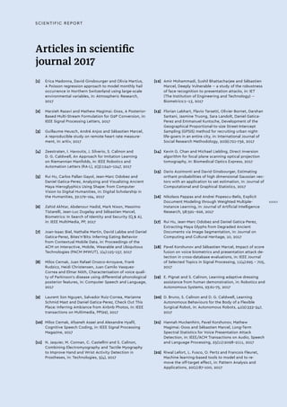 SCIENTIFIC REPORT
Articles in scientific
journal 2017
[1]	 Erica Madonna, David Ginsbourger and Olivia Martius,
A Poisson regression approach to model monthly hail
occurrence in Northern Switzerland using large-scale
environmental variables, in: Atmospheric Research,
2017
[2]	 Marzieh Razavi and Mathew Magimai.-Doss, A Posterior-
Based Multi-Stream Formulation for G2P Conversion, in:
IEEE Signal Processing Letters, 2017
[3]	 Guillaume Heusch, André Anjos and Sébastien Marcel,
A reproducible study on remote heart rate measure-
ment, in: arXiv, 2017
[4]	 Zeestraten, I. Havoutis, J. Silverio, S. Calinon and
D. G. Caldwell, An Approach for Imitation Learning
on Riemannian Manifolds, in: IEEE Robotics and
Automation Letters (RA-L), 2(3):1240-1247, 2017
[5]	 Rui Hu, Carlos Pallan Gayol, Jean-Marc Odobez and
Daniel Gatica-Perez, Analyzing and Visualizing Ancient
Maya Hieroglyphics Using Shape: from Computer
Vision to Digital Humanities, in: Digital Scholarship in
the Humanities, 32:179-194, 2017
[6]	 Zahid Akhtar, Abdenour Hadid, Mark Nixon, Massimo
Tistarelli, Jean-Luc Dugelay and Sébastien Marcel,
Biometrics: In Search of Identity and Security (Q  A),
in: IEEE MultiMedia, PP, 2017
[7]	 Joan-Isaac Biel, Nathalie Martin, David Labbe and Daniel
Gatica-Perez, Bites'n'Bits: Inferring Eating Behavior
from Contextual Mobile Data, in: Proceedings of the
ACM on Interactive, Mobile, Wearable and Ubiquitous
Technologies (PACM IMWUT), 1(4):125-157, 2017
[8]	 Milos Cernak, Juan Rafael Orozco-Arroyave, Frank
Rudzicz, Heidi Christensen, Juan Camilo Vasquez-
Correa and Elmar Nöth, Characterisation of voice quali-
ty of Parkinson's disease using differential phonological
posterior features, in: Computer Speech and Language,
2017
[9]	 Laurent Son Nguyen, Salvador Ruiz-Correa, Marianne
Schmid Mast and Daniel Gatica-Perez, Check Out This
Place: Inferring Ambiance from Airbnb Photos, in: IEEE
transactions on Multimedia, PP(99), 2017
[10]	 Milos Cernak, Afsaneh Asaei and Alexandre Hyafil,
Cognitive Speech Coding, in: IEEE Signal Processing
Magazine, 2017
[11]	 N. Jaquier, M. Connan, C. Castellini and S. Calinon,
Combining Electromyography and Tactile Myography
to Improve Hand and Wrist Activity Detection in
Prostheses, in: Technologies, 5(4), 2017
[12]	 Amir Mohammadi, Sushil Bhattacharjee and Sébastien
Marcel, Deeply Vulnerable -- a study of the robustness
of face recognition to presentation attacks, in: IET
(The Institution of Engineering and Technology) --
Biometrics:1--13, 2017
[13]	 Florian Labhart, Flavio Tarsetti, Olivier Bornet, Darshan
Santani, Jasmine Truong, Sara Landolt, Daniel Gatica-
Perez and Emmanuel Kuntsche, Development of the
Geographical Proportional-to-size Street-Intercept
Sampling (GPSIS) method for recruiting urban night-
life-goers in an entire city, in: International Journal of
Social Research Methodology, 20(6):721-736, 2017
[14]	 Kevin G. Chan and Michael Liebling, Direct inversion
algorithm for focal plane scanning optical projection
tomography, in: Biomedical Optics Express, 2017
[15]	 Dario Azzimonti and David Ginsbourger, Estimating
orthant probabilities of high dimensional Gaussian vec-
tors with an application to set estimation, in: Journal of
Computational and Graphical Statistics, 2017
[16]	 Nikolaos Pappas and Andrei Popescu-Belis, Explicit
Document Modeling through Weighted Multiple-
Instance Learning, in: Journal of Artificial Intelligence
Research, 58:591--626, 2017
[17]	 Rui Hu, Jean-Marc Odobez and Daniel Gatica-Perez,
Extracting Maya Glyphs from Degraded Ancient
Documents via Image Segmentation, in: Journal on
Computing and Cultural Heritage, 10, 2017
[18]	 Pavel Korshunov and Sébastien Marcel, Impact of score
fusion on voice biometrics and presentation attack de-
tection in cross-database evaluations, in: IEEE Journal
of Selected Topics in Signal Processing, 11(4):695 - 705,
2017
[19]	 E. Pignat and S. Calinon, Learning adaptive dressing
assistance from human demonstration, in: Robotics and
Autonomous Systems, 93:61-75, 2017
[20]	 D. Bruno, S. Calinon and D. G. Caldwell, Learning
Autonomous Behaviours for the Body of a Flexible
Surgical Robot, in: Autonomous Robots, 41(2):333-347,
2017
[21]	 Hannah Muckenhirn, Pavel Korshunov, Mathew
Magimai.-Doss and Sébastien Marcel, Long-Term
Spectral Statistics for Voice Presentation Attack
Detection, in: IEEE/ACM Transactions on Audio, Speech
and Language Processing, 25(11):2098-2111, 2017
[22]	 Riwal Lefort, L. Fusco, O. Pertz and Francois Fleuret,
Machine learning-based tools to model and to re-
move the off-target effect, in: Pattern Analysis and
Applications, 20(1):87-100, 2017
XXXIII
 