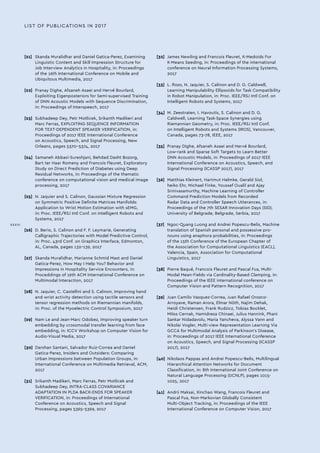 LIST OF PUBLICATIONS IN 2017
[21]	 Skanda Muralidhar and Daniel Gatica-Perez, Examining
Linguistic Content and Skill Impression Structure for
Job Interview Analytics in Hospitality, in: Proceedings
of the 16th International Conference on Mobile and
Ubiquitous Multimedia, 2017
[22]	 Pranay Dighe, Afsaneh Asaei and Hervé Bourlard,
Exploiting Eigenposteriors for Semi-supervised Training
of DNN Acoustic Models with Sequence Discrimination,
in: Proceedings of Interspeech, 2017
[23]	 Subhadeep Dey, Petr Motlicek, Srikanth Madikeri and
Marc Ferras, EXPLOITING SEQUENCE INFORMATION
FOR TEXT-DEPENDENT SPEAKER VERIFICATION, in:
Proceedings of 2017 IEEE International Conference
on Acoustics, Speech, and Signal Processing, New
Orleans, pages 5370-5374, 2017
[24]	 Samaneh Abbasi-Sureshjani, Behdad Dasht Bozorg,
Bart ter Haar Romeny and Francois Fleuret, Exploratory
Study on Direct Prediction of Diabetes using Deep
Residual Networks, in: Proceedings of the thematic
conference on computational vision and medical image
processing, 2017
[25]	 N. Jaquier and S. Calinon, Gaussian Mixture Regression
on Symmetric Positive Definite Matrices Manifolds:
Application to Wrist Motion Estimation with sEMG,
in: Proc. IEEE/RSJ Intl Conf. on Intelligent Robots and
Systems, 2017
[26]	 D. Berio, S. Calinon and F. F. Leymarie, Generating
Calligraphic Trajectories with Model Predictive Control,
in: Proc. 43rd Conf. on Graphics Interface, Edmonton,
AL, Canada, pages 132-139, 2017
[27]	 Skanda Muralidhar, Marianne Schmid Mast and Daniel
Gatica-Perez, How May I Help You? Behavior and
Impressions in Hospitality Service Encounters, in:
Proceddings of 19th ACM International Conference on
Multimodal Interaction, 2017
[28]	 N. Jaquier, C. Castellini and S. Calinon, Improving hand
and wrist activity detection using tactile sensors and
tensor regression methods on Riemannian manifolds,
in: Proc. of the Myoelectric Control Symposium, 2017
[29]	 Nam Le and Jean-Marc Odobez, Improving speaker turn
embedding by crossmodal transfer learning from face
embedding, in: ICCV Workshop on Computer Vision for
Audio-Visual Media, 2017
[30]	 Darshan Santani, Salvador Ruiz-Correa and Daniel
Gatica-Perez, Insiders and Outsiders: Comparing
Urban Impressions between Population Groups, in:
International Conference on Multimedia Retrieval, ACM,
2017
[31]	 Srikanth Madikeri, Marc Ferras, Petr Motlicek and
Subhadeep Dey, INTRA-CLASS COVARIANCE
ADAPTATION IN PLDA BACK-ENDS FOR SPEAKER
VERIFICATION, in: Proceedings of International
Conference on Acoustics, Speech and Signal
Processing, pages 5365-5369, 2017
[32]	 James Newling and Francois Fleuret, K-Medoids For
K-Means Seeding, in: Proceedings of the international
conference on Neural Information Processing Systems,
2017
[33]	 L. Rozo, N. Jaquier, S. Calinon and D. G. Caldwell,
Learning Manipulability Ellipsoids for Task Compatibility
in Robot Manipulation, in: Proc. IEEE/RSJ Intl Conf. on
Intelligent Robots and Systems, 2017
[34]	 M. Zeestraten, I. Havoutis, S. Calinon and D. G.
Caldwell, Learning Task-Space Synergies using
Riemannian Geometry, in: Proc. IEEE/RSJ Intl Conf.
on Intelligent Robots and Systems (IROS), Vancouver,
Canada, pages 73-78, IEEE, 2017
[35]	 Pranay Dighe, Afsaneh Asaei and Hervé Bourlard,
Low-rank and Sparse Soft Targets to Learn Better
DNN Acoustic Models, in: Proceedings of 2017 IEEE
International Conference on Acoustics, Speech, and
Signal Processing (ICASSP 2017), 2017
[36]	 Matthias Kleinert, Hartmut Helmke, Gerald Siol,
heiko Ehr, Michael Finke, Youssef Oualil and Ajay
Srinivasamurthy, Machine Learning of Controller
Command Prediction Models from Recorded
Radar Data and Controller Speech Utterances, in:
Proceedings of the 7th SESAR Innovation Days (SID),
University of Belgrade, Belgrade, Serbia, 2017
[37]	 Ngoc-Quang Luong and Andrei Popescu-Belis, Machine
translation of Spanish personal and possessive pro-
nouns using anaphora probabilities, in: Proceedings
of the 15th Conference of the European Chapter of
the Association for Computational Linguistics (EACL),
Valencia, Spain, Association for Computational
Linguistics, 2017
[38]	 Pierre Baqué, Francois Fleuret and Pascal Fua, Multi-
Modal Mean-Fields via Cardinality-Based Clamping, in:
Proceedings of the IEEE international conference on
Computer Vision and Pattern Recognition, 2017
[39]	 Juan Camilo Vasquez-Correa, Juan Rafael Orozco-
Arroyave, Raman Arora, Elmar Nöth, Najim Dehak,
Heidi Christensen, Frank Rudzicz, Tobias Bocklet,
Milos Cernak, Hamidreza Chinaei, Julius Hannink, Phani
Sankar Nidadavolu, Maria Yancheva, Alyssa Vann and
Nikolai Vogler, Multi-view Representation Learning Via
GCCA for Multimodal Analysis of Parkinson's Disease,
in: Proceedings of 2017 IEEE International Conference
on Acoustics, Speech, and Signal Processing (ICASSP
2017), 2017
[40]	 Nikolaos Pappas and Andrei Popescu-Belis, Multilingual
Hierarchical Attention Networks for Document
Classification, in: 8th International Joint Conference on
Natural Language Processing (IJCNLP), pages 1015-
1025, 2017
[41]	 Andrii Maksai, Xinchao Wang, Francois Fleuret and
Pascal Fua, Non-Markovian Globally Consistent
Multi-Object Tracking, in: Proceedings of the IEEE
International Conference on Computer Vision, 2017
XXXVI
 