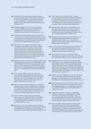 LIST OF PUBLICATIONS IN 2017
[42]	 Sébastien Marmin, Jean Baccou, Jacques Liandrat
and David Ginsbourger, Non-parametric warping via
local scale estimation for non-stationary Gaussian
process modelling, in: Wavelets and Sparsity XVII,
pages 1039421, International Society for Optics and
Photonics, 2017
[43]	 Skanda Muralidhar, On Job Training: Automated
Interpersonal Behavior Assessment  Real-Time
Feedback, in: Proceedings of the 25th ACM
International Conference on Multimedia, 2017, 2017
[44]	 Andreé R. Goncalves, Pavel Korshunov, Ricardo P. V.
Violato, Flávio O. Simões and Sébastien Marcel, On the
Generalization of Fused Systems in Voice Presentation
Attack Detection, in: 16th International Conference of
the Biometrics Special Interest Group, 2017
[45]	 Milos Cernak, Elmar Nöth, Frank Rudzicz, Heidi
Christensen, Juan Rafael Orozco-Arroyave, Raman
Arora, Tobias Bocklet, Hamidreza Chinaei, Julius
Hannink, Phani Sankar Nidadavolu, Juan Camilo
Vasquez, Maria Yancheva, Alyssa Vann and Nikolai
Vogler, On the Impact of Non-modal Phonation On
Phonological Features, in: Proceedings of 2017 IEEE
International Conference on Acoustics, Speech, and
Signal Processing (ICASSP 2017), 2017
[46]	 Sébastien Marmin, Jean Baccou, Frédéric Perales, David
Ginsbourger and Jacques Liandrat, Planification adap-
tative d'expériences numériques par paquets en con-
texte non stationnaire pour une étude de fissuration
mécanique, in: 23eme Congres Francais de Mecanique,
28 aout - 1er septembre 2017, Lille, France (FR), AFM,
2017
[47]	 Yu Yu, Kenneth Alberto Funes Mora and Jean-
Marc Odobez, Robust and Accurate 3D Head Pose
Estimation through 3DMM and Online Head Model
Reconstruction, in: Proceedings of the 12th IEEE
International Conference on Automatic Face and
Gesture Recognition (FG 2017), 2017
[48]	 Ajay Srinivasamurthy, Petr Motlicek, Ivan Himawan,
Gyorgy Szaszak, Youssef Oualil and Hartmut Helmke,
Semi-supervised Learning with Semantic Knowledge
Extraction for Improved Speech Recognition in Air
Traffic Control, in: Proceedings of Interspeech 2017,
Stockholm, Sweden, pages 2406-2410, 2017
[49]	 Xiao Pu, Nikolaos Pappas and Andrei Popescu-
Belis, Sense-Aware Statistical Machine Translation
using Adaptive Context-Dependent Clustering, in:
Proceedings of Second Conference on Machine
Translation (WMT17), 2017
[50]	 Gulcan Can, Jean-Marc Odobez and Daniel Gatica-
Perez, Shape Representations for Maya Codical Glyphs:
Knowledge-driven or Deep?, in: 15th International
Workshop on Content-Based Multimedia Indexing, 2017
[51]	 Timur Bagautdinov, Alexandre Alahi, Francois
Fleuret, Pascal Fua and Sylvio Savarese, Social Scene
Understanding: End-to-End Multi-Person Action
Localization and Collective Activity Recognition, in:
Proceedings of the IEEE international conference on
Computer Vision and Pattern Recognition, 2017
[52]	 Afsaneh Asaei, Milos Cernak, Hervé Bourlard and
Dhananjay Ram, Sparse Pronunciation Codes for
Perceptual Phonetic Information Assessment, in:
Workshop on Signal Processing with Adaptive Sparse
Structured Representations (SPARS), 2017
[53]	 Dhananjay Ram, Afsaneh Asaei and Hervé Bourlard,
Subspace Regularized Dynamic Time Warping
for Spoken Query Detection, in: Workshop on
Signal Processing with Adaptive Sparse Structured
Representations (SPARS), 2017
[54]	 I. Havoutis and S. Calinon, Supervisory teleoperation
with online learning and optimal control, in: Proc.
IEEE Intl Conf. on Robotics and Automation (ICRA),
Singapore, pages 1534-1540, IEEE, 2017
[55]	 Renars Liepins and et al., The SUMMA Platform
Prototype, in: Proceedings of the EACL 2017 Software
Demonstrations, Valencia, Spain, pages 116--119, 2017
[56]	 Khaled Khelif, yann Mombrun, Gerhard Backfried,
Farhan Sahito, Luca Scarpatto, Petr Motlicek, Damien
Kelly, Gideon Hazzani, Emmanouil Chatzigavriil and
Srikanth Madikeri, Towards a breakthrough Speaker
Identification approach for Law Enforcement Agencies:
SIIP, in: European Intelligence and Security Informatics
Conference (EISIC) 2017, Athenes, Greece, pages 32-39,
IEEE Computer Society, 2017
[57]	 Nam Le, Jean-Marc Odobez and et al., Towards large
scale multimedia indexing: A case study on person
discovery in broadcast news, in: 15th International
Workshop on Content-Based Multimedia Indexing, 2017
[58]	 Remy Siegfried, Yu Yu and Jean-Marc Odobez, Towards
the Use of Social Interaction Conventions as Prior for
Gaze Model Adaptation, in: Proceedings of 19th ACM
International Conference on Multimodal Interaction,
pages 9, ACM, 2017
[59]	 C. Mastalli, M. Focchi, I. Havoutis, A. Radulescu,
S. Calinon, J. Buchli, D. G. Caldwell and C. Semini,
Trajectory and Foothold Optimization using Low-
Dimensional Models for Rough Terrain Locomotion,
in: Proc. IEEE Intl Conf. on Robotics and Automation
(ICRA), Singapore, pages 1096-1103, IEEE, 2017
[60]	 Lesly Miculicich Werlen and Andrei Popescu-Belis,
Using Coreference Links to Improve Spanish-to-
English Machine Translation, in: Proceedings of the
2nd Workshop on Coreference Resolution Beyond
OntoNotes (CORBON 2017), Valencia, Spain, pages 30-
40, Association for Computational Linguistics, 2017
XXXVII
 