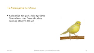 Τα Δικαιώματα των Ζώων
• Κάθε πράξη που χωρίς λόγο προκαλεί
θάνατο ζώου είναι βιοκτονία, είναι
έγκλημα απέναντι στη ζωή
24/1/2021 11
Ραφαηλία Ασημίδου Ε1 2ο Δημοτικό Σχολείο Ξάνθης
 