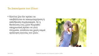 Τα Δικαιώματα των Ζώων
• Κανένα ζώο δεν πρέπει να
υποβάλλεται σε κακομεταχείριση ή
απάνθρωπη συμπεριφορά. Αν η
θανάτωση ενός ζώου θεωρηθεί
υποχρεωτική πρέπει να γίνει
στιγμιαία, ανώδυνα και χωρίς καμιά
πρόκληση αγωνίας του ζώου.
24/1/2021 3
Ραφαηλία Ασημίδου Ε1 2ο Δημοτικό Σχολείο Ξάνθης
 