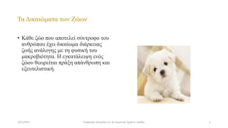 Τα Δικαιώματα των Ζώων
• Κάθε ζώο που αποτελεί σύντροφο του
ανθρώπου έχει δικαίωμα διάρκειας
ζωής ανάλογης με τη φυσική του
μακροβιότητα. Η εγκατάλειψη ενός
ζώου θεωρείται πράξη απάνθρωπη και
εξευτελιστική.
24/1/2021 5
Ραφαηλία Ασημίδου Ε1 2ο Δημοτικό Σχολείο Ξάνθης
 