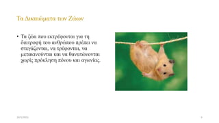 Τα Δικαιώματα των Ζώων
• Τα ζώα που εκτρέφονται για τη
διατροφή του ανθρώπου πρέπει να
στεγάζονται, να τρέφονται, να
μετακινούνται και να θανατώνονται
χωρίς πρόκληση πόνου και αγωνίας.
24/1/2021 9
 