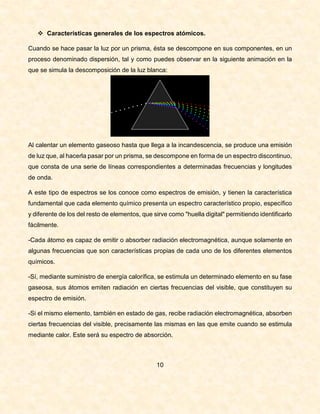  Características generales de los espectros atómicos.
Cuando se hace pasar la luz por un prisma, ésta se descompone en sus componentes, en un
proceso denominado dispersión, tal y como puedes observar en la siguiente animación en la
que se simula la descomposición de la luz blanca:
Al calentar un elemento gaseoso hasta que llega a la incandescencia, se produce una emisión
de luz que, al hacerla pasar por un prisma, se descompone en forma de un espectro discontinuo,
que consta de una serie de líneas correspondientes a determinadas frecuencias y longitudes
de onda.
A este tipo de espectros se los conoce como espectros de emisión, y tienen la característica
fundamental que cada elemento químico presenta un espectro característico propio, específico
y diferente de los del resto de elementos, que sirve como "huella digital" permitiendo identificarlo
fácilmente.
-Cada átomo es capaz de emitir o absorber radiación electromagnética, aunque solamente en
algunas frecuencias que son características propias de cada uno de los diferentes elementos
químicos.
-Sí, mediante suministro de energía calorífica, se estimula un determinado elemento en su fase
gaseosa, sus átomos emiten radiación en ciertas frecuencias del visible, que constituyen su
espectro de emisión.
-Si el mismo elemento, también en estado de gas, recibe radiación electromagnética, absorben
ciertas frecuencias del visible, precisamente las mismas en las que emite cuando se estimula
mediante calor. Este será su espectro de absorción.
10
 