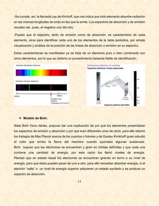 -Se cumple, así, la llamada Ley de Kirchoff, que nos indica que todo elemento absorbe radiación
en las mismas longitudes de onda en las que la emite. Los espectros de absorción y de emisión
resultan ser, pues, el negativo uno del otro.
-Puesto que el espectro, tanto de emisión como de absorción, es característico de cada
elemento, sirve para identificar cada uno de los elementos de la tabla periódica, por simple
visualización y análisis de la posición de las líneas de absorción o emisión en su espectro.
Estas características se manifiestan ya se trate de un elemento puro o bien combinado con
otros elementos, por lo que se obtiene un procedimiento bastante fiable de identificación.
 Modelo de Bohr.
Niels Bohr físico danés, propuso dar una explicación de por qué los elementos presentaban
los espectros de emisión y absorción y por qué eran diferentes unos de otros, para ello retomó
los trabajos de Max Planck acerca de los cuantos o fotones y de Gustav Kirckhoff quien estudió
el color que emitía la flama del mechero cuando quemaba algunas sustancias.
Bohr supuso que los electrones se encuentran y giran en órbitas definidas y que cada una
contiene una cantidad de energía, por esta razón los llamó niveles de energía.
Planteó que en estado basal los electrones se encuentran girando en torno a su nivel de
energía, pero que éstos pueden pasar de uno a otro, para ello necesitan absorber energía, si el
electrón “salta” a un nivel de energía superior adquieren un estado excitado y se produce un
espectro de absorción.
11
 