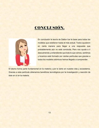 CONCLUSIÓN.
En conclusión la teoría de Dalton fue la base para todos los
modelos que existieron hasta el más actual. Todos ayudaron
en cierta manera para llegar a una respuesta que
probablemente aún no está concluida. Pero nos ayuda a ir
descubriendo y entendiendo que todo lo que vemos, sentimos
y tocamos está formado por ciertas partículas que gracias a
todos los modelos atómicos hemos llegado a comprender.
El átomo forma parte fundamental en la materia y por lo tanto en nuestra vida y ecosistema.
Gracias a esta partícula obtenemos beneficios tecnológicos por la investigación y reacción de
éste en sí en la materia.
13
 