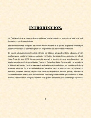 INTRODUCCIÓN.
La Teoría Atómica se basa en la suposición de que la materia no es continua, sino que está
formada por partículas distintas.
Esta teoría describe una parte de nuestro mundo material a la que no es posible acceder por
observación directa, y permite explicar las propiedades de las diversas sustancias.
En cuanto a la evolución del modelo atómico, los filósofos griegos Demócrito y Leucipo creían
que la materia estaba formada por partículas indivisibles llamadas átomos, esta idea prevaleció
hasta fines del siglo XVIII, tiempo después resurgió el termino átomo y se establecieron las
teorías y modelos atómicos de Dalton, Thomson, Rutherford, Bohr, Sommerfeld, y el modelo de
la Mecánica Cuántica (tabla anexa) explicando el concepto del átomo, su reacción química y
sus características. En la actualidad el átomo se define como la partícula más pequeña de un
elemento, divisible, formado de partículas subatómicas (electrón, neutrón, protón), formado de
un núcleo atómico en el que se encuentran los protones y los neutrones que conforman la masa
atómica y de niveles de energía u orbitales en el que los electrones giran con energía especifica.
3
 