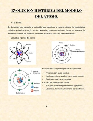 EVOLUCIÓN HISTÓRICA DEL MODELO
DEL ÁTOMO.
 El átomo.
Es la unidad más pequeña e indivisible que constituye la materia, dotada de propiedades
químicas y clasificable según su peso, valencia y otras características físicas, en una serie de
elementos básicos del universo, contenidos en la tabla periódica de los elementos.
Estructura y partes del átomo:
El átomo está compuesto por tres subpartículas:
- Protones, con carga positiva.
- Neutrones, sin carga eléctrica (o carga neutra).
- Electrones, con carga negativa.
A su vez, se divide en dos partes:
- El núcleo. Formado por neutrones y protones.
- La corteza. Formada únicamente por electrones.
4
 