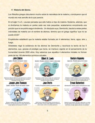  Historia del átomo.
Los filósofos griegos discutieron mucho sobre la naturaleza de la materia y concluyeron que el
mundo era más sencillo de lo que parecía.
En el siglo V a.C., Leucipo pensaba que sólo había un tipo de materia. Sostenía, además, que
si dividíamos la materia en partes cada vez más pequeñas, acabaríamos encontrando una
porción que no se podría seguir dividiendo. Un discípulo suyo, Demócrito, bautizó a estas partes
indivisibles de materia con el nombre de átomos, término que en griego significa “que no se
puede dividir”.
Empédocles estableció que la materia estaba formada por 4 elementos: tierra, agua, aire y
fuego.
Aristóteles negó la existencia de los átomos de Demócrito y reconoció la teoría de los 4
elementos, que, gracias al prestigio que tenía, se mantuvo vigente en el pensamiento de la
humanidad durante 2000 años. Hoy sabemos que aquellos 4 elementos iniciales no forman
parte de los 106 elementos químicos actuales.
5
 