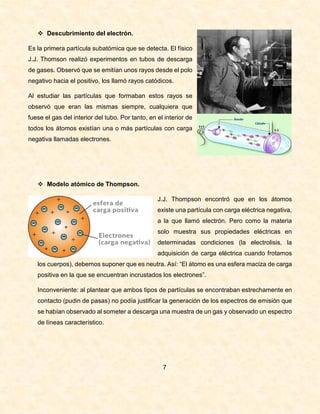  Descubrimiento del electrón.
Es la primera partícula subatómica que se detecta. El físico
J.J. Thomson realizó experimentos en tubos de descarga
de gases. Observó que se emitían unos rayos desde el polo
negativo hacia el positivo, los llamó rayos catódicos.
Al estudiar las partículas que formaban estos rayos se
observó que eran las mismas siempre, cualquiera que
fuese el gas del interior del tubo. Por tanto, en el interior de
todos los átomos existían una o más partículas con carga
negativa llamadas electrones.
 Modelo atómico de Thompson.
J.J. Thompson encontró que en los átomos
existe una partícula con carga eléctrica negativa,
a la que llamó electrón. Pero como la materia
solo muestra sus propiedades eléctricas en
determinadas condiciones (la electrolisis, la
adquisición de carga eléctrica cuando frotamos
los cuerpos), debemos suponer que es neutra. Así: “El átomo es una esfera maciza de carga
positiva en la que se encuentran incrustados los electrones”.
Inconveniente: al plantear que ambos tipos de partículas se encontraban estrechamente en
contacto (pudin de pasas) no podía justificar la generación de los espectros de emisión que
se habían observado al someter a descarga una muestra de un gas y observado un espectro
de líneas característico.
7
 