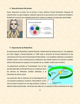  Descubrimiento del protón.
Quien descubrió el protón fue el químico y físico británico Ernest Rutherford. Después de
experimentar con gas nitrógeno y detectar signos de lo que parecían ser núcleos de hidrógeno,
Rutherford concluyó que probablemente esos núcleos se tratasen de partículas elementales.
 Experimento de Rutherford.
El experimento de Rutherford, también llamado "experimento de la lámina de oro", fue realizado
por Hans Geiger y Ernest Marsden en 1909, bajo la dirección de Ernest Rutherford en los
Laboratorios de Física de la Universidad de Manchester. Los resultados obtenidos y el posterior
análisis tuvieron como consecuencia la rectificación del modelo atómico de Thomson (modelo
atómico del panqué con pasas) y la propuesta de un modelo nuclear para el átomo.
El experimento consistió en "bombardear" con un haz
de partículas alfa una fina lámina de oro y observar cómo
las láminas de diferentes metales afectaban a la
trayectoria de dichos rayos.
Las partículas alfa se obtenían de la desintegración de
una sustancia radiactiva, el polonio. Para obtener un fino
haz se colocó el polonio en una caja de plomo, el plomo
detiene todas las partículas, menos las que salen por un pequeño orificio practicado en la caja.
8
 