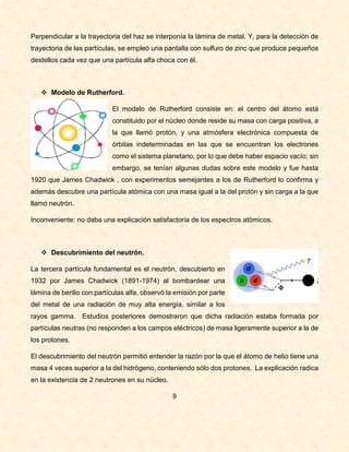 Perpendicular a la trayectoria del haz se interponía la lámina de metal. Y, para la detección de
trayectoria de las partículas, se empleó una pantalla con sulfuro de zinc que produce pequeños
destellos cada vez que una partícula alfa choca con él.
 Modelo de Rutherford.
El modelo de Rutherford consiste en: el centro del átomo está
constituido por el núcleo donde reside su masa con carga positiva, a
la que llamó protón, y una atmósfera electrónica compuesta de
órbitas indeterminadas en las que se encuentran los electrones
como el sistema planetario, por lo que debe haber espacio vacío; sin
embargo, se tenían algunas dudas sobre este modelo y fue hasta
1920 que James Chadwick , con experimentos semejantes a los de Rutherford lo confirma y
además descubre una partícula atómica con una masa igual a la del protón y sin carga a la que
llamó neutrón.
Inconveniente: no daba una explicación satisfactoria de los espectros atómicos.
 Descubrimiento del neutrón.
La tercera partícula fundamental es el neutrón, descubierto en
1932 por James Chadwick (1891-1974) al bombardear una
lámina de berilio con partículas alfa, observó la emisión por parte
del metal de una radiación de muy alta energía, similar a los
rayos gamma. Estudios posteriores demostraron que dicha radiación estaba formada por
partículas neutras (no responden a los campos eléctricos) de masa ligeramente superior a la de
los protones.
El descubrimiento del neutrón permitió entender la razón por la que el átomo de helio tiene una
masa 4 veces superior a la del hidrógeno, conteniendo sólo dos protones. La explicación radica
en la existencia de 2 neutrones en su núcleo.
9
 
