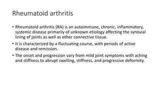 Rheumatoid arthritis
• Rheumatoid arthritis (RA) is an autoimmune, chronic, inflammatory,
systemic disease primarily of unknown etiology affecting the synovial
lining of joints as well as other connective tissue.
• It is characterized by a fluctuating course, with periods of active
disease and remission.
• The onset and progression vary from mild joint symptoms with aching
and stiffness to abrupt swelling, stiffness, and progressive deformity.
 