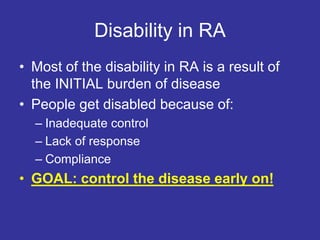 Disability in RA
• Most of the disability in RA is a result of
the INITIAL burden of disease
• People get disabled because of:
– Inadequate control
– Lack of response
– Compliance
• GOAL: control the disease early on!
 