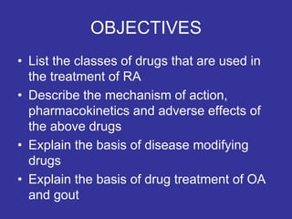 OBJECTIVES
• List the classes of drugs that are used in
the treatment of RA
• Describe the mechanism of action,
pharmacokinetics and adverse effects of
the above drugs
• Explain the basis of disease modifying
drugs
• Explain the basis of drug treatment of OA
and gout
 