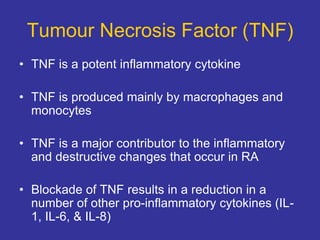 Tumour Necrosis Factor (TNF)
• TNF is a potent inflammatory cytokine
• TNF is produced mainly by macrophages and
monocytes
• TNF is a major contributor to the inflammatory
and destructive changes that occur in RA
• Blockade of TNF results in a reduction in a
number of other pro-inflammatory cytokines (IL-
1, IL-6, & IL-8)
 