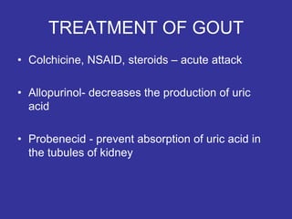 TREATMENT OF GOUT
• Colchicine, NSAID, steroids – acute attack
• Allopurinol- decreases the production of uric
acid
• Probenecid - prevent absorption of uric acid in
the tubules of kidney
 