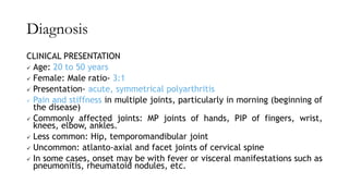 Diagnosis
CLINICAL PRESENTATION
✓ Age: 20 to 50 years
✓ Female: Male ratio- 3:1
✓ Presentation- acute, symmetrical polyarthritis
✓ Pain and stiffness in multiple joints, particularly in morning (beginning of
the disease)
✓ Commonly affected joints: MP joints of hands, PIP of fingers, wrist,
knees, elbow, ankles.
✓ Less common: Hip, temporomandibular joint
✓ Uncommon: atlanto-axial and facet joints of cervical spine
✓ In some cases, onset may be with fever or visceral manifestations such as
pneumonitis, rheumatoid nodules, etc.
 