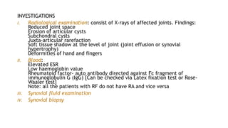 INVESTIGATIONS
I. Radiological examination: consist of X-rays of affected joints. Findings:
Reduced joint space
Erosion of articular cysts
Subchondral cysts
Juxta-articular rarefaction
Soft tissue shadow at the level of joint (joint effusion or synovial
hypertrophy)
Deformities of hand and fingers
II. Blood:
Elevated ESR
Low haemoglobin value
Rheumatoid factor- auto antibody directed against Fc fragment of
immunoglobulin G (IgG) [Can be checked via Latex fixation test or Rose-
Waaler test]
Note: all the patients with RF do not have RA and vice versa
III. Synovial fluid examination
IV. Synovial biopsy
 
