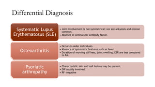 Differential Diagnosis
• Joint involvement is not symmetrical; nor are ankylosis and erosion
common.
• Absence of antinuclear antibody factor.
Systematic Lupus
Erythematosus (SLE)
• Occurs in older individuals.
• Absence of systematic features such as fever.
• Duration of morning stiffness, joint swelling, ESR are less compared
to RA.
Osteoarthritis
• Characteristic skin and nail lesions may be present
• DIP usually involved.
• RF- negative
Psoriatic
arthropathy
 