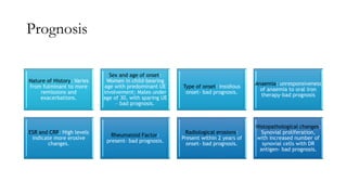 Prognosis
Nature of History: Varies
from fulminant to more
remissions and
exacerbations.
Sex and age of onset:
Women in child-bearing
age with predominant UE
involvement; Males under
age of 30, with sparing UE
– bad prognosis.
Type of onset: Insidious
onset- bad prognosis.
Anaemia: unresponsiveness
of anaemia to oral iron
therapy-bad prognosis
ESR and CRP: High levels
indicate more erosive
changes.
Rheumatoid Factor:
present- bad prognosis.
Radiological erosions:
Present within 2 years of
onset- bad prognosis.
Histopathological changes:
Synovial proliferation,
with increased number of
synovial cells with DR
antigen- bad prognosis.
 