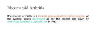 Rheumatoid Arthritis
Rheumatoid arthritis is a chronic non-suppurative inflammation of
the synovial joints diagnosed as per the criteria laid down by
American Rheumatic Association in 1987.
 