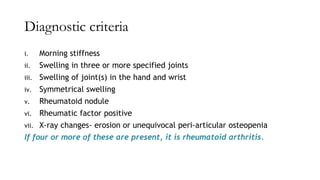 Diagnostic criteria
i. Morning stiffness
ii. Swelling in three or more specified joints
iii. Swelling of joint(s) in the hand and wrist
iv. Symmetrical swelling
v. Rheumatoid nodule
vi. Rheumatic factor positive
vii. X-ray changes- erosion or unequivocal peri-articular osteopenia
If four or more of these are present, it is rheumatoid arthritis.
 