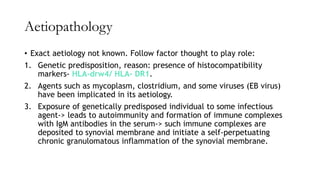 Aetiopathology
• Exact aetiology not known. Follow factor thought to play role:
1. Genetic predisposition, reason: presence of histocompatibility
markers- HLA-drw4/ HLA- DR1.
2. Agents such as mycoplasm, clostridium, and some viruses (EB virus)
have been implicated in its aetiology.
3. Exposure of genetically predisposed individual to some infectious
agent-> leads to autoimmunity and formation of immune complexes
with IgM antibodies in the serum-> such immune complexes are
deposited to synovial membrane and initiate a self-perpetuating
chronic granulomatous inflammation of the synovial membrane.
 