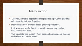 Introduction.
• Desmos, a mobile application that provides a powerful graphing
calculator right at your fingertips.
• Desmos is a free, browser-based graphing calculator.
• It allows users to plot functions, create graphs, and perform
calculations with ease.
• This calculator can instantly form lines and parabolas up through
derivatives and fourier series .
 