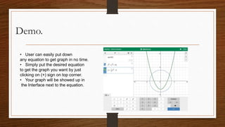 Demo.
• User can easily put down
any equation to get graph in no time.
• Simply put the desired equation
to get the graph you want by just
clicking on (+) sign on top corner.
• Your graph will be showed up in
the Interface next to the equation.
 