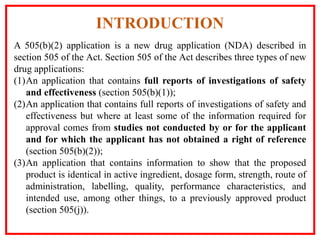A 505(b)(2) application is a new drug application (NDA) described in
section 505 of the Act. Section 505 of the Act describes three types of new
drug applications:
(1)An application that contains full reports of investigations of safety
and effectiveness (section 505(b)(1));
(2)An application that contains full reports of investigations of safety and
effectiveness but where at least some of the information required for
approval comes from studies not conducted by or for the applicant
and for which the applicant has not obtained a right of reference
(section 505(b)(2));
(3)An application that contains information to show that the proposed
product is identical in active ingredient, dosage form, strength, route of
administration, labelling, quality, performance characteristics, and
intended use, among other things, to a previously approved product
(section 505(j)).
INTRODUCTION
 