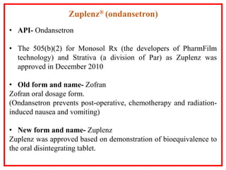 • API- Ondansetron
• The 505(b)(2) for Monosol Rx (the developers of PharmFilm
technology) and Strativa (a division of Par) as Zuplenz was
approved in December 2010
• Old form and name- Zofran
Zofran oral dosage form.
(Ondansetron prevents post-operative, chemotherapy and radiation-
induced nausea and vomiting)
• New form and name- Zuplenz
Zuplenz was approved based on demonstration of bioequivalence to
the oral disintegrating tablet.
Zuplenz® (ondansetron)
 
