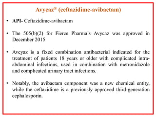• API- Ceftazidime-avibactam
• The 505(b)(2) for Fierce Pharma’s Avycaz was approved in
December 2015
• Avcyaz is a fixed combination antibacterial indicated for the
treatment of patients 18 years or older with complicated intra-
abdominal infections, used in combination with metronidazole
and complicated urinary tract infections.
• Notably, the avibactam component was a new chemical entity,
while the ceftazidime is a previously approved third-generation
cephalosporin.
Avycaz® (ceftazidime-avibactam)
 