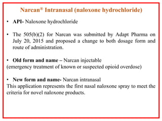 • API- Naloxone hydrochloride
• The 505(b)(2) for Narcan was submitted by Adapt Pharma on
July 20, 2015 and proposed a change to both dosage form and
route of administration.
• Old form and name – Narcan injectable
(emergency treatment of known or suspected opioid overdose)
• New form and name- Narcan intranasal
This application represents the first nasal naloxone spray to meet the
criteria for novel naloxone products.
Narcan® Intranasal (naloxone hydrochloride)
 