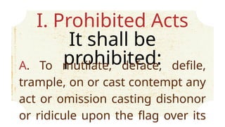 I. Prohibited Acts
It shall be
prohibited:
A. To mutilate, deface, defile,
trample, on or cast contempt any
act or omission casting dishonor
or ridicule upon the flag over its
 