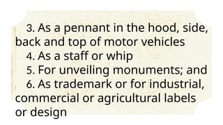 3. As a pennant in the hood, side,
back and top of motor vehicles
4. As a staff or whip
5. For unveiling monuments; and
6. As trademark or for industrial,
commercial or agricultural labels
or design
 