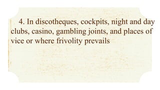 4. In discotheques, cockpits, night and day
clubs, casino, gambling joints, and places of
vice or where frivolity prevails
 
