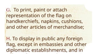 G. To print, paint or attach
representation of the flag on
handkerchiefs, napkins, cushions,
and other articles of merchandise;
H. To display in public any foreign
flag, except in embassies and other
diplomatic establishments, and in
 
