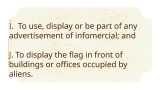 I. To use, display or be part of any
advertisement of infomercial; and
J. To display the flag in front of
buildings or offices occupied by
aliens.
 