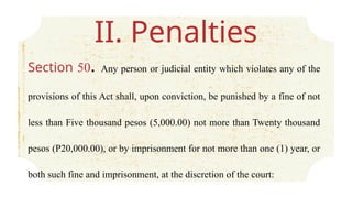 II. Penalties
Section 50. Any person or judicial entity which violates any of the
provisions of this Act shall, upon conviction, be punished by a fine of not
less than Five thousand pesos (5,000.00) not more than Twenty thousand
pesos (P20,000.00), or by imprisonment for not more than one (1) year, or
both such fine and imprisonment, at the discretion of the court:
 