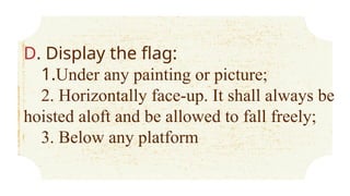 D. Display the flag:
1.Under any painting or picture;
2. Horizontally face-up. It shall always be
hoisted aloft and be allowed to fall freely;
3. Below any platform
 