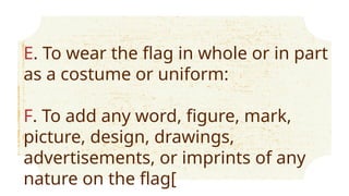 E. To wear the flag in whole or in part
as a costume or uniform:
F. To add any word, figure, mark,
picture, design, drawings,
advertisements, or imprints of any
nature on the flag[
 